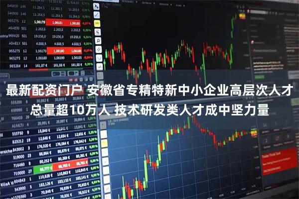 最新配资门户 安徽省专精特新中小企业高层次人才总量超10万人 技术研发类人才成中坚力量