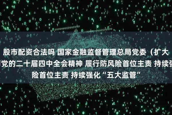 股市配资合法吗 国家金融监督管理总局党委（扩大）会议学习贯彻党的二十届四中全会精神 履行防风险首位主责 持续强化“五大监管”