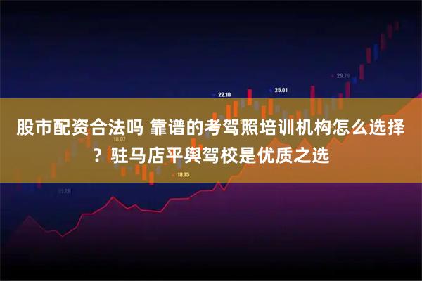 股市配资合法吗 靠谱的考驾照培训机构怎么选择？驻马店平舆驾校是优质之选