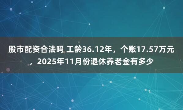 股市配资合法吗 工龄36.12年，个账17.57万元，2025年11月份退休养老金有多少