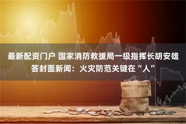 最新配资门户 国家消防救援局一级指挥长胡安雄答封面新闻：火灾防范关键在“人”
