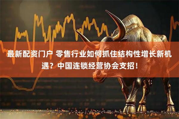 最新配资门户 零售行业如何抓住结构性增长新机遇？中国连锁经营协会支招！