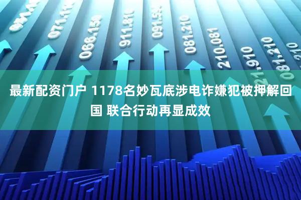 最新配资门户 1178名妙瓦底涉电诈嫌犯被押解回国 联合行动再显成效