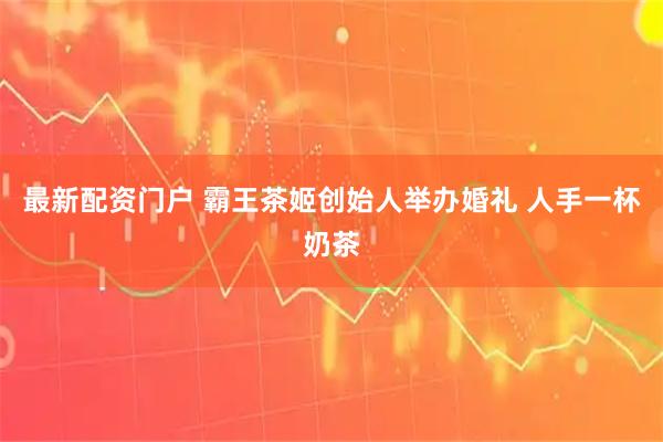 最新配资门户 霸王茶姬创始人举办婚礼 人手一杯奶茶