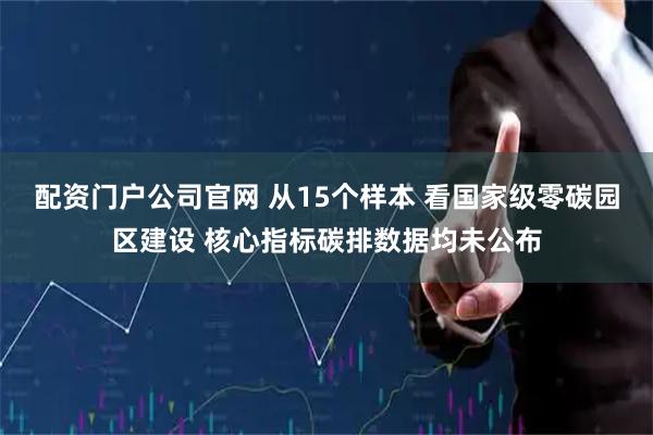 配资门户公司官网 从15个样本 看国家级零碳园区建设 核心指标碳排数据均未公布