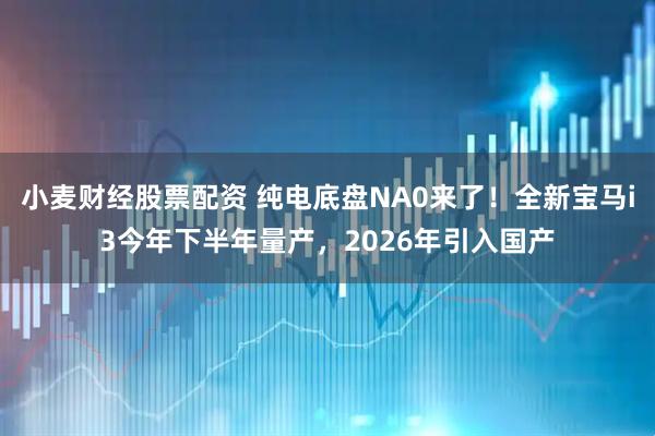 小麦财经股票配资 纯电底盘NA0来了！全新宝马i3今年下半年量产，2026年引入国产