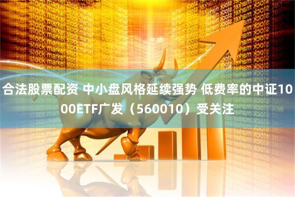 合法股票配资 中小盘风格延续强势 低费率的中证1000ETF广发（560010）受关注