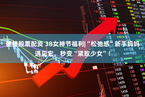 便捷股票配资 38女神节福利|“松弛感”新手妈妈遇见它，秒变“紧致少女”！