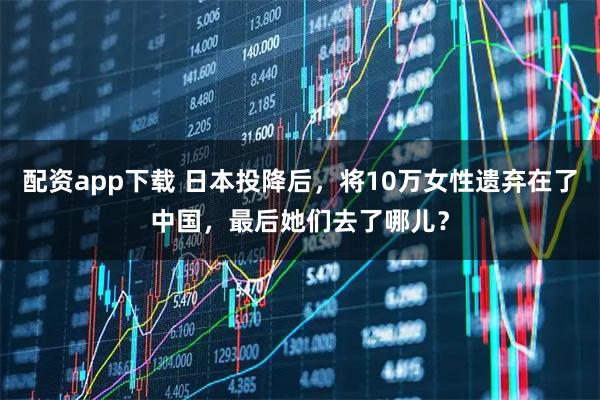 配资app下载 日本投降后，将10万女性遗弃在了中国，最后她们去了哪儿？