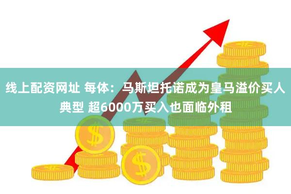 线上配资网址 每体：马斯坦托诺成为皇马溢价买人典型 超6000万买入也面临外租