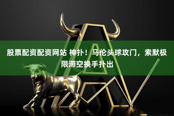 股票配资配资网站 神扑！马伦头球攻门，索默极限滞空换手扑出